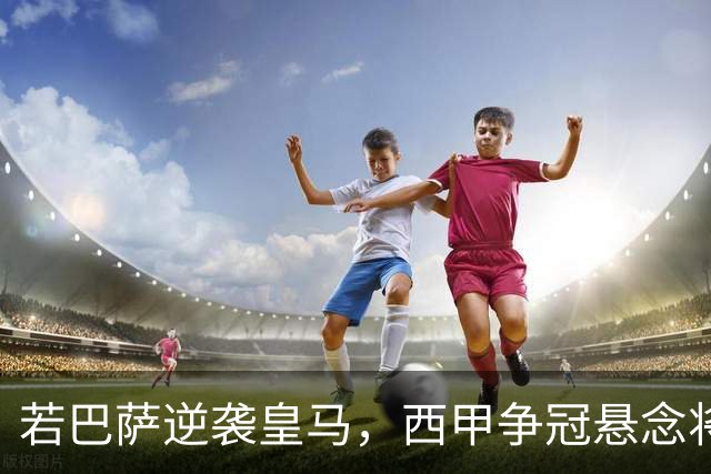 若巴萨逆袭皇马，西甲争冠悬念将如何演绎？